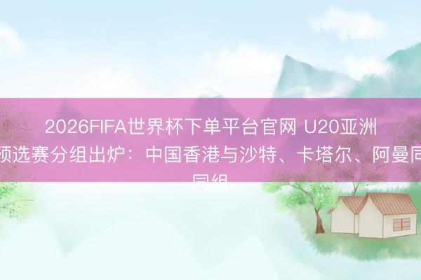 2026FIFA世界杯下單平臺官網(wǎng) U20亞洲杯預(yù)選賽分組出爐：中國香港與沙特、卡塔爾、阿曼同組