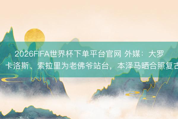 2026FIFA世界杯下單平臺官網 外媒：大羅、卡洛斯、索拉里為老佛爺站臺，本澤馬曬合照復古