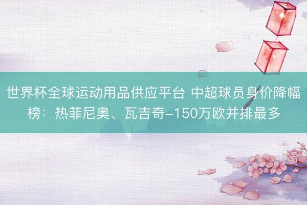 世界杯全球運動用品供應平臺 中超球員身價降幅榜：熱菲尼奧、瓦吉奇-150萬歐并排最多