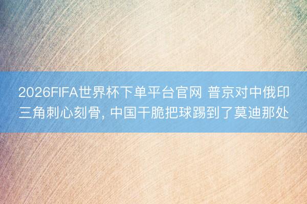 2026FIFA世界杯下單平臺(tái)官網(wǎng) 普京對(duì)中俄印三角刺心刻骨， 中國(guó)干脆把球踢到了莫迪那處